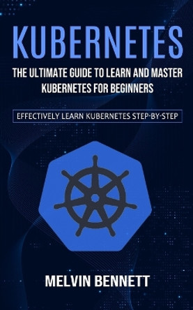 Kubernetes: The Ultimate Guide to Learn and Master Kubernetes for Beginners (Effectively Learn Kubernetes Step-by-step) by Melvin Bennett 9781778057946