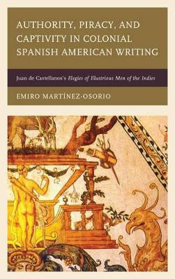 Authority, Piracy, and Captivity in Colonial Spanish American Writing: Juan de Castellanos's Elegies of Illustrious Men of the Indies by Emiro Martinez-Osorio 9781611487183