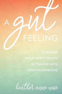 A Gut Feeling: Conquer Your Sweet Tooth by Tuning Into Your Microbiome by Heather Anne Wise 9781538110478