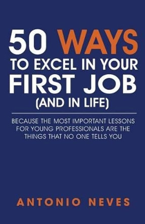 50 Ways to Excel in Your First Job (and in Life): Because the Most Important Lessons for Young Professionals Are the Things That No One Tells You by Antonio Neves 9781530630134