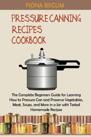 Pressure Canning Recipes Cookbook: The Complete Beginners Guide for Learning How to Pressure Can and Preserve Vegetables, Meat, Soups, and More in a Jar with Tested Homemade Recipes by Fiona Begum 9781955935371