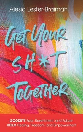Get Your Sh*t Together: GOODBYE Fear, Resentment, and Failure HELLO Healing, Freedom, and Empowerment: GOODBYE Fear, Resentment, and Failure HELLO Healing, Freedom, and Empowerment: GOODBYE by Alesia Lester-Braimah 9781736176634