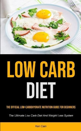 Low Carb Diet: The Official Low-carbohydrate Nutrition Guide For Beginners (The Ultimate Low Carb Diet And Weight Loss System) by Ken Cain 9781990207907