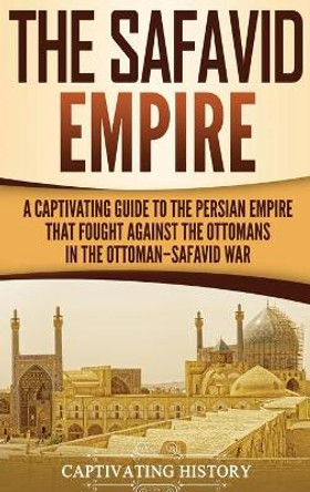 The Safavid Empire: A Captivating Guide to the Persian Empire That Fought Against the Ottomans in the Ottoman-Safavid War by Captivating History 9781647482879