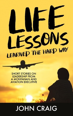 Life Lessons Learned the Hard Way: Short Stories on Leadership from a Montanan and Aviation Executive by John Craig 9781636181530