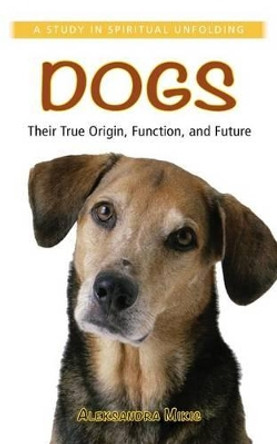 Dogs: Their True Origin, Function and Future: A Study in Spiritual Unfolding by Aleksandra Mikic 9781938685064