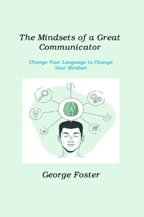 The Mindsets of a Great Communicator: Change Your Language to Change Your Mindset by George Foster 9781806211326