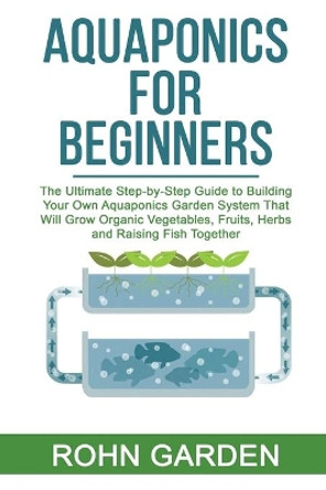 Aquaponics for Beginners: The Ultimate Step-by-Step Guide to Building Your Own Aquaponics Garden System That Will Grow Organic Vegetables, Fruits, Herbs and Raising Fish Together by Rohn Garden 9798635680162