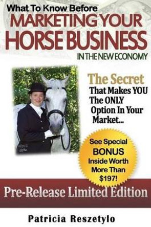 What to Know Before Marketing Your Horse Business In The New Economy: The Secret That Makes YOU The ONLY Option in Your Market by Patricia L Reszetylo 9781514278215