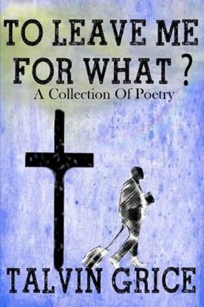 To Leave Me For What: A Collection Of Poetry by Talvin Grice 9781517146788