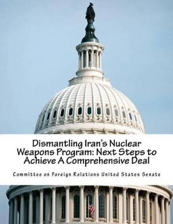 Dismantling Iran's Nuclear Weapons Program: Next Steps to Achieve A Comprehensive Deal by Committee on Foreign Relations United St 9781517642327