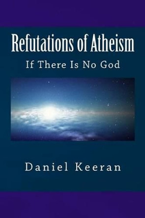 Refutations of Atheism: If There Is No God by Daniel Keeran 9781518727610