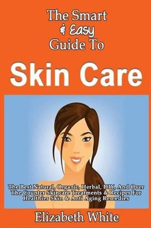 The Smart & Easy Guide To Skin Care: The Best Natural, Organic, Herbal, DIY, And Over The Counter Skincare Treatments & Recipes For Healthier Skin & Anti Aging Remedies by Elizabeth White 9781493558551