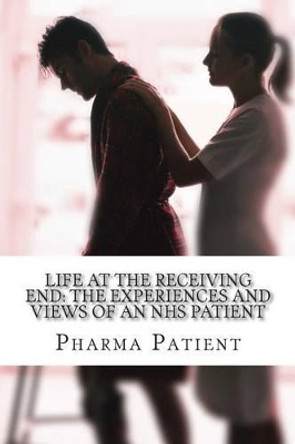 Life at the Receiving End: The Experiences and Views of an NHS Patient: Pharmacists, Doctors and other Primary Care Services by Pharma Patient 9781499330823