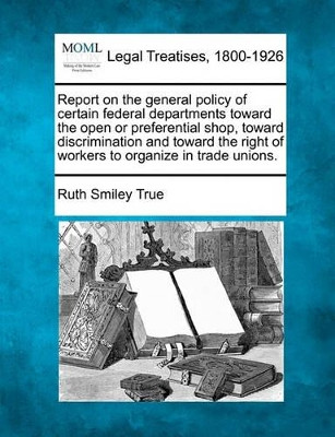 Report on the General Policy of Certain Federal Departments Toward the Open or Preferential Shop, Toward Discrimination and Toward the Right of Workers to Organize in Trade Unions. by Ruth Smiley True 9781240133079