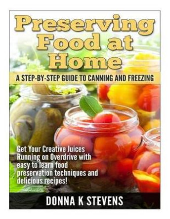 Preserving Food at Home: A Step-by-Step Guide to Canning and Freezing: Get Your Creative Juices Running on Overdrive with easy to learn food preservation techniques and delicious recipes! by Donna K Stevens 9781499207088
