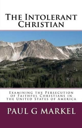 The Intolerant Christian: Examining the Persecution of Faithful Christians in the United States of America by Paul G Markel 9781530599912