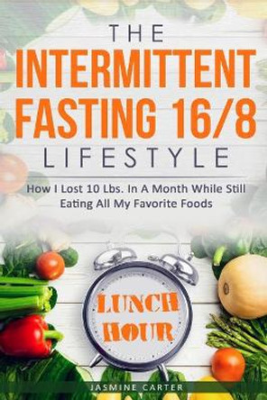 The Intermittent Fasting 16/8 Lifestyle: How I Lost 10 Lbs. In A Month While Still Eating All My Favorite Foods by Jasmine Carter 9781731282255