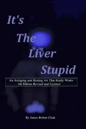 Its the Liver Stupid 5th edition: An Antiaging and Healing Art That Really Works by James Robert Clark 9781981276721