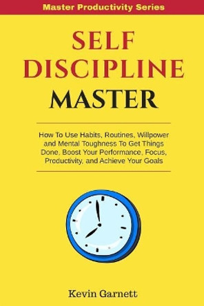 Self-Discipline Master: How to Use Habits, Routines, Willpower and Mental Toughness to Get Things Done, Boost Your Performance, Focus, Productivity, and Achieve Your Goals by Kevin Garnett 9781981471331