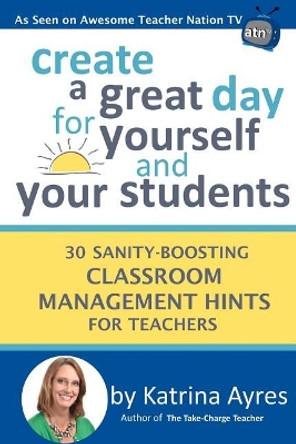 Create a Great Day for Yourself and Your Students: 30 Sanity-Boosting Classroom Management Hints for Teachers by Katrina Ayres 9781979155694