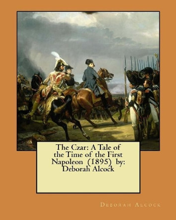 The Czar: A Tale of the Time of the First Napoleon (1895) by: Deborah Alcock by Deborah Alcock 9781548402587