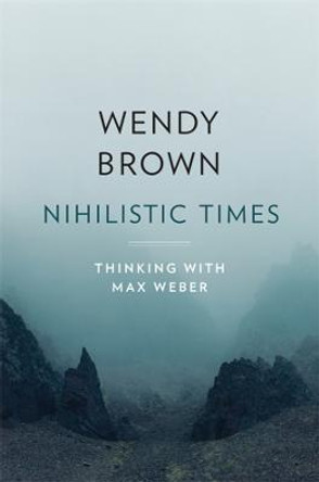 Nihilistic Times: Thinking with Max Weber by Wendy Brown