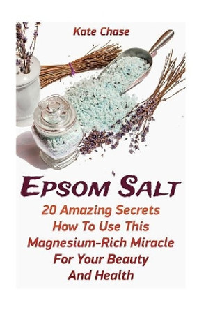 Epsom Salt: 20 Amazing Secrets How To Use This Magnesium-Rich Miracle For Your Beauty And Health by Kate Chase 9781546511649