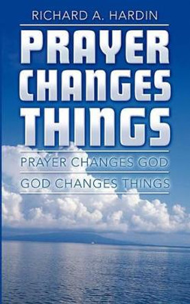 Prayer Changes Things: Prayer Changes God - God Changes Things by Richard A Hardin 9781452866260