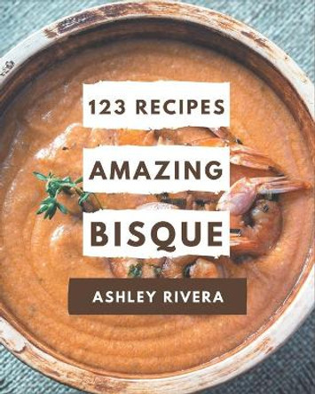 123 Amazing Bisque Recipes: A Bisque Cookbook to Fall In Love With by Ashley Rivera 9798570758391