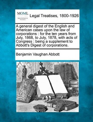A General Digest of the English and American Cases Upon the Law of Corporations: For the Ten Years from July, 1868, to July, 1878, with Acts of Congress: Being a Supplement to Abbott's Digest of Corporations. by Benjamin Vaughan Abbott 9781240072934