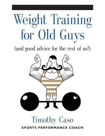 Weight Training for Old Guys: A Practical Guide for the Over-Fifty Crowd (and Good Advice for the Rest of Us!) by Timothy Caso 9781634917940