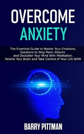 Overcome Anxiety: The Essential Guide To Master Your Emotions, Solutions to Stop Panic Attacks and Declutter Your Mind With Meditation. Rewire Your Brain and Take Control of Your Life NOW by Barry Pittman 9798604668535