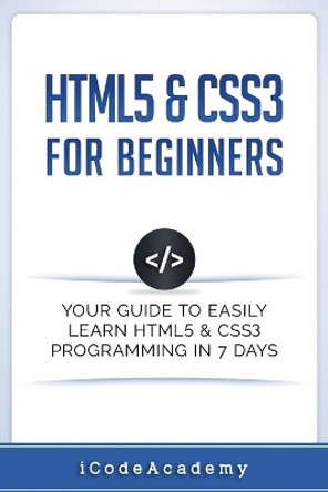 HTML5 & CSS3 For Beginners: Your Guide To Easily Learn HTML5 & CSS3 Programming in 7 Days by Icode Academy 9781521359228