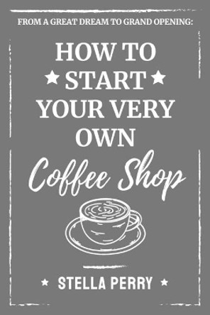 From a Great Dream to Grand Opening: How to Start Your Very Own Coffee Shop by Stella Perry 9781707610716