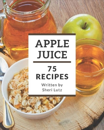 75 Apple Juice Recipes: I Love Apple Juice Cookbook! by Sheri Lutz 9798578224065