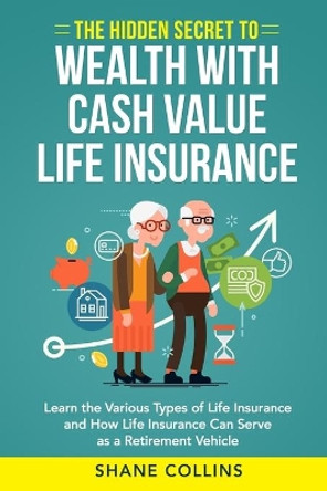 The Hidden Secret to Wealth with Cash Value Life Insurance: Learn the Various Types of Life Insurance and How Life Insurance Can Serve as a Retirement Vehicle by Shane Collins 9798565449235