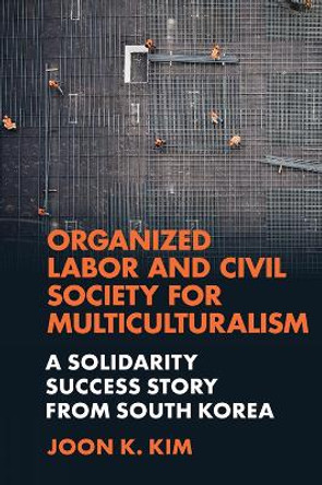 Organized Labor and Civil Society for Multiculturalism: A Solidarity Success Story from South Korea by Joon K. Kim 9781839823893