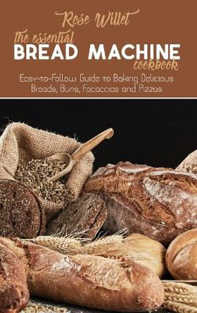 The Essential Bread Machine Cookbook: Easy-to-Follow Guide to Baking Delicious Breads, Buns, Focaccias and Pizzas by Rose Willet 9781802678819