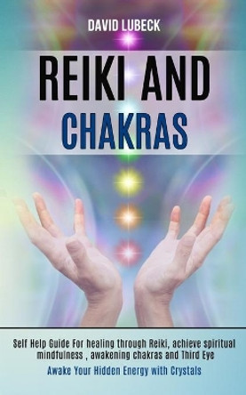 Reiki and Chakras: Self Help Guide for Healing Through Reiki, Achieve Spiritual Mindfulness, Awakening Chakras and Third Eye (Awake Your Hidden Energy With Crystals) by David Lubeck 9781989990292