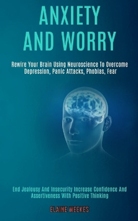 Anxiety and Worry: Rewire Your Brain Using Neuroscience to Overcome Depression, Panic Attacks, Phobias, Fear (End Jealousy and Insecurity Increase Confidence and Assertiveness With Positive Thinking) by Elaine Weekes 9781989920664