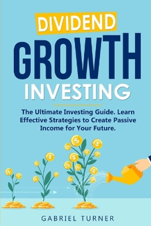 Dividend Growth Investing: The Ultimate Investing Guide. Learn Effective Strategies to Create Passive Income for Your Future. by Gabriel Turner 9781802711585