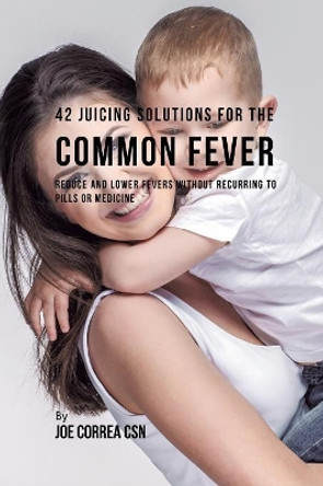 42 Juicing Solutions for the Common Fever: Reduce and Lower Fevers without Recurring to Pills or Medicine by Joe Correa 9781635318319