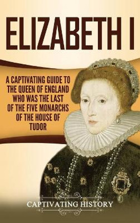 Elizabeth I: A Captivating Guide to the Queen of England Who Was the Last of the Five Monarchs of the House of Tudor by Captivating History 9781647482091