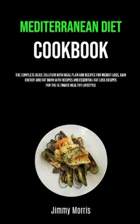 Mediterranean Diet Cookbook: The Complete Guide Solution With Meal Plan And Recipes For Weight Loss, Gain Energy And Fat Burn With Recipes And Essential Fat Loss Recipes For The Ultimate Healthy Lifestyle by Jimmy Morris 9781989749869