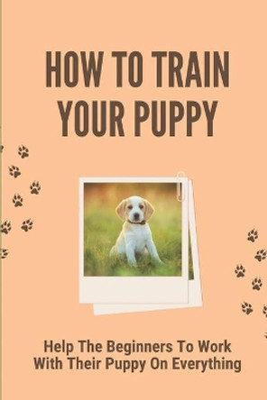 How To Train Your Puppy: Help The Beginners To Work With Their Puppy On Everything: Dog Training Guide For Beginners by Dovie Ciak 9798530885730
