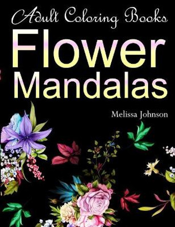 Adult Coloring Books Flower Mandalas: Anti-Stress Mandala Floral Patterns: Mandalas, Flowers, Paisley Patterns, Doodles and Decorative Designs (Use with colored pencils) by Meliisa Johnson 9781720414988
