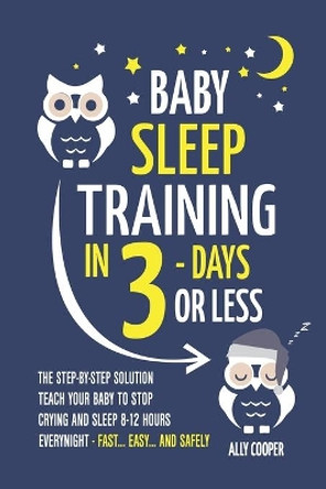 Baby Sleep Training In 3 Days Or Less: The Step-By-Step Solution To Teach Your Baby To Stop Crying And Sleep 8-12 Hours Every Night! - FAST...EASY... AND SAFELY by Ally Cooper 9798639423154