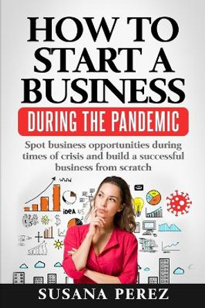 How to Start a Business During the Pandemic: Spot Business Opportunities During Times of Crisisand Build a Successful Business from Scratch by Susana Perez 9781735707136