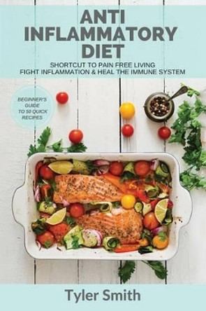 Anti-Inflammatory Diet: Shortcut to Pain Free Living-Fight Inflammation & Heal the Immune System-Beginner's Guide to 50 Quick Recipes by Tyler Smith 9781542304429